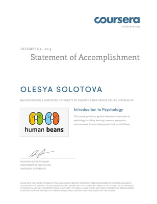 coursera.org
Statement of Accomplishment
DECEMBER 11, 2015
OLESYA SOLOTOVA
HAS SUCCESSFULLY COMPLETED UNIVERSITY OF TORONTO'S NON-CREDIT ONLINE OFFERING OF
Introduction to Psychology
This course provides a general overview of core areas of
psychology including learning, memory, perception,
consciousness, human development, and mental illness.
PROFESSOR STEVE JOORDENS
DEPARTMENT OF PSYCHOLOGY
UNIVERSITY OF TORONTO
PLEASE NOTE: THE ONLINE OFFERING OF THIS CLASS DOES NOT REFLECT THE ENTIRE CURRICULUM OFFERED TO STUDENTS ENROLLED AT
THE UNIVERSITY OF TORONTO. THIS STATEMENT DOES NOT AFFIRM THAT THIS STUDENT WAS ENROLLED AS A STUDENT AT THE UNIVERSITY
OF TORONTO IN ANY WAY. IT DOES NOT CONFER A UNIVERSITY OF TORONTO GRADE; IT DOES NOT CONFER UNIVERSITY OF TORONTO CREDIT;
IT DOES NOT CONFER A UNIVERSITY OF TORONTO DEGREE; AND IT DOES NOT VERIFY THE IDENTITY OF THE STUDENT.
 