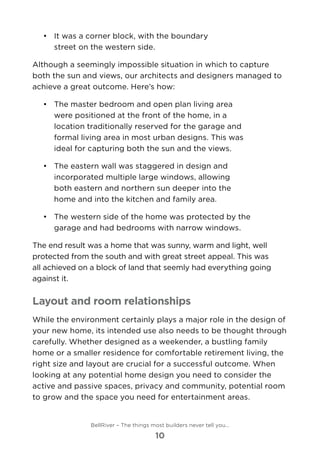 •	 	It was a corner block, with the boundary
street on the western side.
Although a seemingly impossible situation in which to capture
both the sun and views, our architects and designers managed to
achieve a great outcome. Here’s how:
•	 	The master bedroom and open plan living area
were positioned at the front of the home, in a
location traditionally reserved for the garage and
formal living area in most urban designs. This was
ideal for capturing both the sun and the views.
•	 	The eastern wall was staggered in design and
incorporated multiple large windows, allowing
both eastern and northern sun deeper into the
home and into the kitchen and family area.
•	 	The western side of the home was protected by the
garage and had bedrooms with narrow windows.
The end result was a home that was sunny, warm and light, well
protected from the south and with great street appeal. This was
all achieved on a block of land that seemly had everything going
against it.
Layout and room relationships
While the environment certainly plays a major role in the design of
your new home, its intended use also needs to be thought through
carefully. Whether designed as a weekender, a bustling family
home or a smaller residence for comfortable retirement living, the
right size and layout are crucial for a successful outcome. When
looking at any potential home design you need to consider the
active and passive spaces, privacy and community, potential room
to grow and the space you need for entertainment areas.
BellRiver – The things most builders never tell you…
10
 