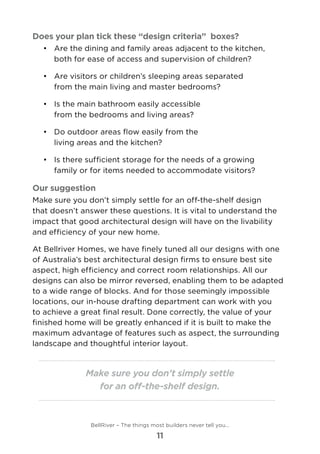 Does your plan tick these “design criteria” boxes?
•	 	Are the dining and family areas adjacent to the kitchen,
both for ease of access and supervision of children?
•	 	Are visitors or children’s sleeping areas separated
from the main living and master bedrooms?
•	 	Is the main bathroom easily accessible
from the bedrooms and living areas?
•	 	Do outdoor areas flow easily from the
living areas and the kitchen?
•	 	Is there sufficient storage for the needs of a growing
family or for items needed to accommodate visitors?
Our suggestion
Make sure you don’t simply settle for an off-the-shelf design
that doesn’t answer these questions. It is vital to understand the
impact that good architectural design will have on the livability
and efficiency of your new home.
At Bellriver Homes, we have finely tuned all our designs with one
of Australia’s best architectural design firms to ensure best site
aspect, high efficiency and correct room relationships. All our
designs can also be mirror reversed, enabling them to be adapted
to a wide range of blocks. And for those seemingly impossible
locations, our in-house drafting department can work with you
to achieve a great final result. Done correctly, the value of your
finished home will be greatly enhanced if it is built to make the
maximum advantage of features such as aspect, the surrounding
landscape and thoughtful interior layout.
Make sure you don’t simply settle
for an off-the-shelf design.
BellRiver – The things most builders never tell you…
11
 