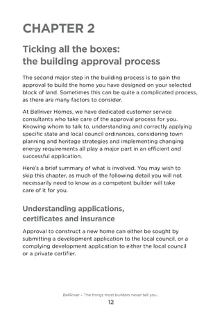 Chapter 2
Ticking all the boxes:
the building approval process
The second major step in the building process is to gain the
approval to build the home you have designed on your selected
block of land. Sometimes this can be quite a complicated process,
as there are many factors to consider.
At Bellriver Homes, we have dedicated customer service
consultants who take care of the approval process for you.
Knowing whom to talk to, understanding and correctly applying
specific state and local council ordinances, considering town
planning and heritage strategies and implementing changing
energy requirements all play a major part in an efficient and
successful application.
Here’s a brief summary of what is involved. You may wish to
skip this chapter, as much of the following detail you will not
necessarily need to know as a competent builder will take 	
care of it for you.
Understanding applications,
certificates and insurance
Approval to construct a new home can either be sought by
submitting a development application to the local council, or a
complying development application to either the local council 	
or a private certifier.
BellRiver – The things most builders never tell you…
12
 