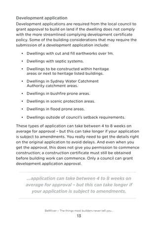 Development application
Development applications are required from the local council to
grant approval to build on land if the dwelling does not comply
with the more streamlined complying development certificate
policy. Some of the building considerations that may require the
submission of a development application include:
•	 	Dwellings with cut and fill earthworks over 1m.
•	 	Dwellings with septic systems.
•	 	Dwellings to be constructed within heritage
areas or next to heritage listed buildings.
•	 	Dwellings in Sydney Water Catchment
Authority catchment areas.
•	 	Dwellings in bushfire prone areas.
•	 	Dwellings in scenic protection areas.
•	 	Dwellings in flood prone areas.
•	 	Dwellings outside of council’s setback requirements.
These types of application can take between 4 to 8 weeks on
average for approval – but this can take longer if your application
is subject to amendments. You really need to get the details right
on the original application to avoid delays. And even when you
get the approval, this does not give you permission to commence
construction; a construction certificate must still be obtained
before building work can commence. Only a council can grant
development application approval.
...application can take between 4 to 8 weeks on
average for approval – but this can take longer if
your application is subject to amendments.
BellRiver – The things most builders never tell you…
13
 