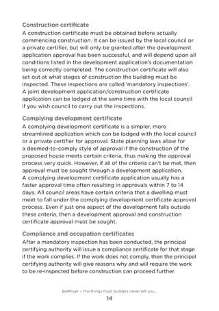 Construction certificate
A construction certificate must be obtained before actually
commencing construction. It can be issued by the local council or
a private certifier, but will only be granted after the development
application approval has been successful, and will depend upon all
conditions listed in the development application’s documentation
being correctly completed. The construction certificate will also
set out at what stages of construction the building must be
inspected. These inspections are called ‘mandatory inspections’. 	
A joint development application/construction certificate
application can be lodged at the same time with the local council
if you wish council to carry out the inspections.
Complying development certificate
A complying development certificate is a simpler, more
streamlined application which can be lodged with the local council
or a private certifier for approval. State planning laws allow for
a deemed-to-comply style of approval if the construction of the
proposed house meets certain criteria, thus making the approval
process very quick. However, if all of the criteria can’t be met, then
approval must be sought through a development application. 	
A complying development certificate application usually has a
faster approval time often resulting in approvals within 7 to 14
days. All council areas have certain criteria that a dwelling must
meet to fall under the complying development certificate approval
process. Even if just one aspect of the development falls outside
these criteria, then a development approval and construction
certificate approval must be sought.
Compliance and occupation certificates
After a mandatory inspection has been conducted, the principal
certifying authority will issue a compliance certificate for that stage
if the work complies. If the work does not comply, then the principal
certifying authority will give reasons why and will require the work
to be re-inspected before construction can proceed further.
BellRiver – The things most builders never tell you…
14
 