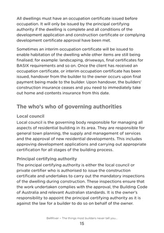 All dwellings must have an occupation certificate issued before
occupation. It will only be issued by the principal certifying
authority if the dwelling is complete and all conditions of the
development application and construction certificate or complying
development certificate approval have been met.
Sometimes an interim occupation certificate will be issued to
enable habitation of the dwelling while other items are still being
finalised; for example: landscaping, driveways, final certificates for
BASIX requirements and so on. Once the client has received an
occupation certificate, or interim occupation certificate has been
issued, handover from the builder to the owner occurs upon final
payment being made to the builder. Upon handover, the builders’
construction insurance ceases and you need to immediately take
out home and contents insurance from this date.
The who’s who of governing authorities
Local council
Local council is the governing body responsible for managing all
aspects of residential building in its area. They are responsible for
general town planning, the supply and management of services
and the approval of new residential developments. This includes
approving development applications and carrying out appropriate
certification for all stages of the building process.
Principal certifying authority
The principal certifying authority is either the local council or
private certifier who is authorised to issue the construction
certificate and undertakes to carry out the mandatory inspections
of the dwelling during construction. These inspections ensure that
the work undertaken complies with the approval, the Building Code
of Australia and relevant Australian standards. It is the owner’s
responsibility to appoint the principal certifying authority as it is
against the law for a builder to do so on behalf of the owner.
BellRiver – The things most builders never tell you…
15
 