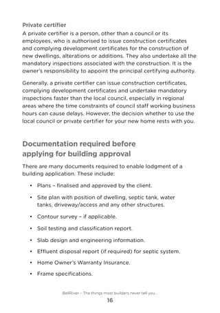 Private certifier
A private certifier is a person, other than a council or its
employees, who is authorised to issue construction certificates
and complying development certificates for the construction of
new dwellings, alterations or additions. They also undertake all the
mandatory inspections associated with the construction. It is the
owner’s responsibility to appoint the principal certifying authority.
Generally, a private certifier can issue construction certificates,
complying development certificates and undertake mandatory
inspections faster than the local council, especially in regional
areas where the time constraints of council staff working business
hours can cause delays. However, the decision whether to use the
local council or private certifier for your new home rests with you.
Documentation required before
applying for building approval
There are many documents required to enable lodgment of a
building application. These include:
•	 	Plans – finalised and approved by the client.
•	 	Site plan with position of dwelling, septic tank, water
tanks, driveway/access and any other structures.
•	 	Contour survey – if applicable.
•	 	Soil testing and classification report.
•	 	Slab design and engineering information.
•	 	Effluent disposal report (if required) for septic system.
•	 	Home Owner’s Warranty Insurance.
•	 	Frame specifications.
BellRiver – The things most builders never tell you…
16
 