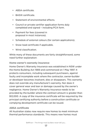 •	 	ABSA certificate.
•	 	BASIX certificate.
•	 	Statement of environmental effects.
•	 	Council or private certifier application forms duly
completed and signed – including PCA form.
•	 	Payment for fees (covered in
proposal in most instances).
•	 	Schedule of external colours (for certain applications).
•	 	Snow load certificate if applicable.
•	 	Wind classification.
While many of these documents are fairly straightforward, some
need further explanation:
Home owner’s warranty insurance
Home Owner’s Warranty Insurance was established in NSW under
the Home Building Act 1989 and commenced on 1 May 1997. It
protects consumers, including subsequent purchasers, against
faulty and incomplete work where the contractor, owner-builder
or developer becomes insolvent, dies or disappears. This warranty
does not override any manufacturer’s warranty. Nor does it
cover general wear and tear or damage caused by the owner’s
negligence. Home Owner’s Warranty Insurance needs to be
provided by the builder where the contract amount is greater than
$12,000. A copy of the insurance certificate will be required by the
principal certifying authority before a construction certificate or
complying development certificate can be issued.
ABSA certificate
All Australian states now require new homes to meet minimum
thermal performance standards. This means new homes must
BellRiver – The things most builders never tell you…
17
 