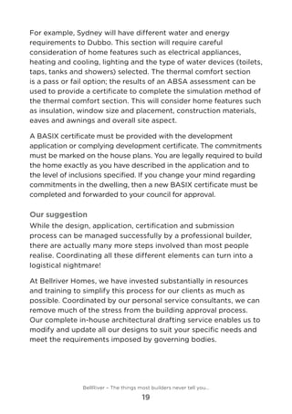 For example, Sydney will have different water and energy
requirements to Dubbo. This section will require careful
consideration of home features such as electrical appliances,
heating and cooling, lighting and the type of water devices (toilets,
taps, tanks and showers) selected. The thermal comfort section
is a pass or fail option; the results of an ABSA assessment can be
used to provide a certificate to complete the simulation method of
the thermal comfort section. This will consider home features such
as insulation, window size and placement, construction materials,
eaves and awnings and overall site aspect.
A BASIX certificate must be provided with the development
application or complying development certificate. The commitments
must be marked on the house plans. You are legally required to build
the home exactly as you have described in the application and to
the level of inclusions specified. If you change your mind regarding
commitments in the dwelling, then a new BASIX certificate must be
completed and forwarded to your council for approval.
Our suggestion
While the design, application, certification and submission
process can be managed successfully by a professional builder,
there are actually many more steps involved than most people
realise. Coordinating all these different elements can turn into a
logistical nightmare!
At Bellriver Homes, we have invested substantially in resources
and training to simplify this process for our clients as much as
possible. Coordinated by our personal service consultants, we can
remove much of the stress from the building approval process.
Our complete in-house architectural drafting service enables us to
modify and update all our designs to suit your specific needs and
meet the requirements imposed by governing bodies.
BellRiver – The things most builders never tell you…
19
 