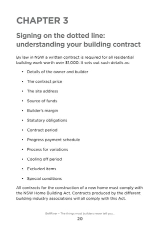 Chapter 3
Signing on the dotted line:
understanding your building contract
By law in NSW a written contract is required for all residential
building work worth over $1,000. It sets out such details as:
•	 	Details of the owner and builder
•	 	The contract price
•	 	The site address
•	 	Source of funds
•	 	Builder’s margin
•	 	Statutory obligations
•	 	Contract period
•	 	Progress payment schedule
•	 	Process for variations
•	 	Cooling off period
•	 	Excluded items
•	 	Special conditions
All contracts for the construction of a new home must comply with
the NSW Home Building Act. Contracts produced by the different
building industry associations will all comply with this Act.
BellRiver – The things most builders never tell you…
20
 