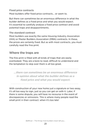 Fixed price contracts
Most builders offer fixed price contracts... or seem to.
But there can sometimes be an enormous difference in what the
builder defines as a fixed price and what you would expect. 	
It’s essential to carefully analyse a fixed price contract and avoid
potential traps and disappointments.
The standard contract
Most builders use exactly the same Housing Industry Association
(HIA) or Master Builders Association (MBA) contracts. In these,
the prices are certainly fixed. But as with most contracts, you must
carefully read the fine print.
Where the traps are
The fine print is filled with all kinds of traps that are easily
overlooked. They are a bore to read, difficult to understand and
the temptation to skip over them is all too great.
...there can sometimes be an enormous difference
in opinion about what the builder defines as a
fixed price and what you would expect.
With construction of your new home just a signature or two away,
it’s all too easy to sign, just so you can get on with it. Later, if
there is some dispute, you will have no recourse in the event of
discrepancies or omissions. This is where many people read the
small print in their contract: when it’s too late!
BellRiver – The things most builders never tell you…
21
 