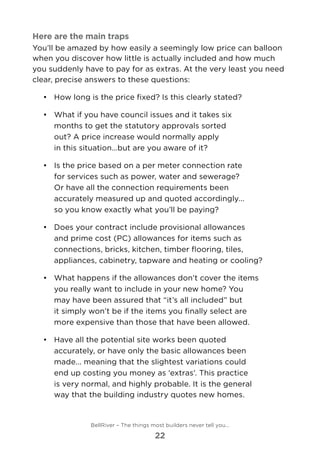 Here are the main traps
You’ll be amazed by how easily a seemingly low price can balloon
when you discover how little is actually included and how much
you suddenly have to pay for as extras. At the very least you need
clear, precise answers to these questions:
•	 	How long is the price fixed? Is this clearly stated?
•	 	What if you have council issues and it takes six
months to get the statutory approvals sorted
out? A price increase would normally apply
in this situation…but are you aware of it?
•	 	Is the price based on a per meter connection rate
for services such as power, water and sewerage?
Or have all the connection requirements been
accurately measured up and quoted accordingly...
so you know exactly what you’ll be paying?
•	 	Does your contract include provisional allowances
and prime cost (PC) allowances for items such as
connections, bricks, kitchen, timber flooring, tiles,
appliances, cabinetry, tapware and heating or cooling?
•	 	What happens if the allowances don’t cover the items
you really want to include in your new home? You
may have been assured that “it’s all included” but
it simply won’t be if the items you finally select are
more expensive than those that have been allowed.
•	 	Have all the potential site works been quoted
accurately, or have only the basic allowances been
made... meaning that the slightest variations could
end up costing you money as ‘extras’. This practice
is very normal, and highly probable. It is the general
way that the building industry quotes new homes.
BellRiver – The things most builders never tell you…
22
 