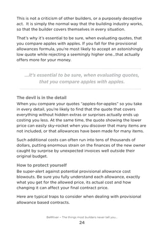This is not a criticism of other builders, or a purposely deceptive
act.  It is simply the normal way that the building industry works,
so that the builder covers themselves in every situation.
That’s why it’s essential to be sure, when evaluating quotes, that
you compare apples with apples. If you fall for the provisional
allowances formula, you’re most likely to accept an astonishingly
low quote while rejecting a seemingly higher one...that actually
offers more for your money.
...it’s essential to be sure, when evaluating quotes,
that you compare apples with apples.
The devil is in the detail
When you compare your quotes “apples-for-apples” so you take
in every detail, you’re likely to find that the quote that covers
everything without hidden extras or surprises actually ends up
costing you less. At the same time, the quote showing the lower
price can easily sky-rocket when you discover that many items are
not included, or that allowances have been made for many items.
Such additional costs can often run into tens of thousands of
dollars, putting enormous strain on the finances of the new owner
caught by surprise by unexpected invoices well outside their
original budget.
How to protect yourself
Be super-alert against potential provisional allowance cost
blowouts. Be sure you fully understand each allowance, exactly
what you get for the allowed price, its actual cost and how
changing it can affect your final contract price.
Here are typical traps to consider when dealing with provisional
allowance based contracts.
BellRiver – The things most builders never tell you…
24
 