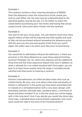 Example 1
The contract contains a floor covering allowance of $5500. 	
Does the allowance cover the actual price of the carpet you
wish to use? Often not: the area may be underestimated or the
specified quality may be too low. It is far better to select the
carpet before purchasing your new home and having that actual
carpet brand, name and colour written into the contract.
Example 2
You wish to tile your living areas. You will need to know how many
square metres of tiles will be required and what quality and style
of tiles can be purchased without exceeding the allowance price.
Will this give you the area and quality of tile finish you want?
Again, the safest way is to select your tiles prior to purchasing.
Example 3
You would like to add feature tiling to the bathroom. Is there any
provision in the tiling allowance to cover these special finishing
touches? Probably not. So, what extra expense will the additional
tiling time and the more expensive feature tiles cost in addition to
what is allowed for a so-called standard job? Once again, you are
best to at least know exactly what tile range is included and be
satisfied with them prior to entering a contract.
Example 4
Kitchens and bathrooms can often be black holes that suck up
untold money. Be very, very sure about what style and quality of
kitchen is allowed for in the quote you have been presented with.
Is it based on a laminated kitchen with a very basic design, with
laminated cabinets, laminate tops, standard doors, a minimum of
draws and basic handles? If so, is this the result you will be happy
with in the long term? And if you decide you would like stone tops,
mixer taps, ungraded doors and overhead cupboards, how much
extra could this add to the price of the finished kitchen?
BellRiver – The things most builders never tell you…
25
 