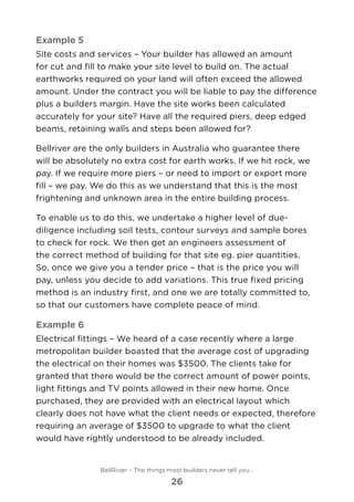 Example 5
Site costs and services – Your builder has allowed an amount
for cut and fill to make your site level to build on. The actual
earthworks required on your land will often exceed the allowed
amount. Under the contract you will be liable to pay the difference
plus a builders margin. Have the site works been calculated
accurately for your site? Have all the required piers, deep edged
beams, retaining walls and steps been allowed for?
Bellriver are the only builders in Australia who guarantee there
will be absolutely no extra cost for earth works. If we hit rock, we
pay. If we require more piers – or need to import or export more
fill – we pay. We do this as we understand that this is the most
frightening and unknown area in the entire building process.
To enable us to do this, we undertake a higher level of due-
diligence including soil tests, contour surveys and sample bores
to check for rock. We then get an engineers assessment of
the correct method of building for that site eg. pier quantities.
So, once we give you a tender price – that is the price you will
pay, unless you decide to add variations. This true fixed pricing
method is an industry first, and one we are totally committed to,
so that our customers have complete peace of mind.
Example 6
Electrical fittings – We heard of a case recently where a large
metropolitan builder boasted that the average cost of upgrading
the electrical on their homes was $3500. The clients take for
granted that there would be the correct amount of power points,
light fittings and TV points allowed in their new home. Once
purchased, they are provided with an electrical layout which
clearly does not have what the client needs or expected, therefore
requiring an average of $3500 to upgrade to what the client
would have rightly understood to be already included.
BellRiver – The things most builders never tell you…
26
 