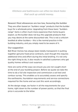 Kitchens and bathrooms can often be black holes
that suck up untold money.
Beware! Most allowances are too low, favouring the builder
They are often based on “builders range” products that the builder
buys for a wholesale price. Upgrading from these basic “builders
range” items is often much more expensive than home buyers
expect, as the builder does not buy the upgrade products that
you may desire at the same discounted rate. This is not a criticism
levelled at other builders – this is the normal practice in the
building industry, and you simply need to be aware of it.
Our suggestion
Bell River Homes has always been totally transparent in putting
together genuine fixed price contracts, even though this requires
additional time and effort during the initial briefing. It’s not only
the right thing to do, it also results in satisfied customers who get
quality homes without cost surprises.
Here are some of the ways we ensure you are not caught short
at the end of your building project. Before we quote we take the
time to do a full site inspection and commission a soil test and
contour survey. This enables us to accurately assess and specify
the earthworks, foundation requirements and service connections
required for the home and we cost this work accordingly.
At the design stage, we factor in all the requirements for your
home, right down to the number of power points, so that the final
price is accurate to the letter.
BellRiver – The things most builders never tell you…
27
 