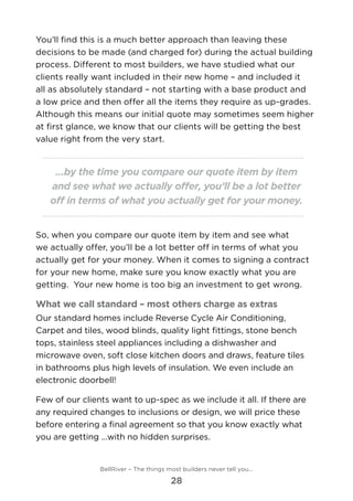 You’ll find this is a much better approach than leaving these
decisions to be made (and charged for) during the actual building
process. Different to most builders, we have studied what our
clients really want included in their new home – and included it
all as absolutely standard – not starting with a base product and
a low price and then offer all the items they require as up-grades.
Although this means our initial quote may sometimes seem higher
at first glance, we know that our clients will be getting the best
value right from the very start.
...by the time you compare our quote item by item
and see what we actually offer, you’ll be a lot better
off in terms of what you actually get for your money.
So, when you compare our quote item by item and see what
we actually offer, you’ll be a lot better off in terms of what you
actually get for your money. When it comes to signing a contract
for your new home, make sure you know exactly what you are
getting.  Your new home is too big an investment to get wrong.
What we call standard – most others charge as extras
Our standard homes include Reverse Cycle Air Conditioning, 	
Carpet and tiles, wood blinds, quality light fittings, stone bench
tops, stainless steel appliances including a dishwasher and
microwave oven, soft close kitchen doors and draws, feature tiles
in bathrooms plus high levels of insulation. We even include an
electronic doorbell!
Few of our clients want to up-spec as we include it all. If there are
any required changes to inclusions or design, we will price these
before entering a final agreement so that you know exactly what
you are getting ...with no hidden surprises.
BellRiver – The things most builders never tell you…
28
 