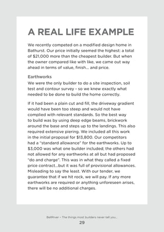 A real life example
We recently competed on a modified design home in
Bathurst. Our price initially seemed the highest: a total
of $21,000 more than the cheapest builder. But when
the owner compared like with like, we came out way
ahead in terms of value, finish... and price.
Earthworks
We were the only builder to do a site inspection, soil
test and contour survey - so we knew exactly what
needed to be done to build the home correctly.
If it had been a plain cut and fill, the driveway gradient
would have been too steep and would not have
complied with relevant standards. So the best way
to build was by using deep edge beams, brickwork
around the base and steps up to the landings. This also
required extensive piering. We included all this work
in the initial proposal for $13,800. Our competitors
had a “standard allowance” for the earthworks. Up to
$3,000 was what one builder included; the others had
not allowed for any earthworks at all but had proposed
“do and charge”. This was in what they called a fixed
price contract...but it was full of provisional allowances.
Misleading to say the least. With our tender, we
guarantee that if we hit rock, we will pay. If any more
earthworks are required or anything unforeseen arises,
there will be no additional charges.
BellRiver – The things most builders never tell you…
29
 