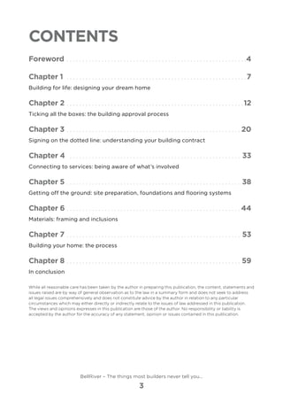 Contents
Foreword. .  .  .  .  .  .  .  .  .  .  .  .  .  .  .  .  .  .  .  .  .  .  .  .  .  .  .  .  .  .  .  .  .  .  .  .  .  .  .  .  .  .  .  .  .  .  .  .  .  .  .  .  .  .  .  . 4
Chapter 1 .  .  .  .  .  .  .  .  .  .  .  .  .  .  .  .  .  .  .  .  .  .  .  .  .  .  .  .  .  .  .  .  .  .  .  .  .  .  .  .  .  .  .  .  .  .  .  .  .  .  .  .  .  .  .  .  . 7
Building for life: designing your dream home
Chapter 2. .  .  .  .  .  .  .  .  .  .  .  .  .  .  .  .  .  .  .  .  .  .  .  .  .  .  .  .  .  .  .  .  .  .  .  .  .  .  .  .  .  .  .  .  .  .  .  .  .  .  .  .  .  .  . 12
Ticking all the boxes: the building approval process
Chapter 3. .  .  .  .  .  .  .  .  .  .  .  .  .  .  .  .  .  .  .  .  .  .  .  .  .  .  .  .  .  .  .  .  .  .  .  .  .  .  .  .  .  .  .  .  .  .  .  .  .  .  .  .  .  .  . 20
Signing on the dotted line: understanding your building contract
Chapter 4 .  .  .  .  .  .  .  .  .  .  .  .  .  .  .  .  .  .  .  .  .  .  .  .  .  .  .  .  .  .  .  .  .  .  .  .  .  .  .  .  .  .  .  .  .  .  .  .  .  .  .  .  .  .  . 33
Connecting to services: being aware of what’s involved
Chapter 5. .  .  .  .  .  .  .  .  .  .  .  .  .  .  .  .  .  .  .  .  .  .  .  .  .  .  .  .  .  .  .  .  .  .  .  .  .  .  .  .  .  .  .  .  .  .  .  .  .  .  .  .  .  .  . 38
Getting off the ground: site preparation, foundations and flooring systems
Chapter 6. .  .  .  .  .  .  .  .  .  .  .  .  .  .  .  .  .  .  .  .  .  .  .  .  .  .  .  .  .  .  .  .  .  .  .  .  .  .  .  .  .  .  .  .  .  .  .  .  .  .  .  .  .  . 44
Materials: framing and inclusions
Chapter 7.  .  .  .  .  .  .  .  .  .  .  .  .  .  .  .  .  .  .  .  .  .  .  .  .  .  .  .  .  .  .  .  .  .  .  .  .  .  .  .  .  .  .  .  .  .  .  .  .  .  .  .  .  .  .  . 53
Building your home: the process
Chapter 8. .  .  .  .  .  .  .  .  .  .  .  .  .  .  .  .  .  .  .  .  .  .  .  .  .  .  .  .  .  .  .  .  .  .  .  .  .  .  .  .  .  .  .  .  .  .  .  .  .  .  .  .  .  .  . 59
In conclusion
While all reasonable care has been taken by the author in preparing this publication, the content, statements and
issues raised are by way of general observation as to the law in a summary form and does not seek to address
all legal issues comprehensively and does not constitute advice by the author in relation to any particular
circumstances which may either directly or indirectly relate to the issues of law addressed in this publication.
The views and opinions expresses in this publication are those of the author. No responsibility or liability is
accepted by the author for the accuracy of any statement, opinion or issues contained in this publication.
BellRiver – The things most builders never tell you…
3
 