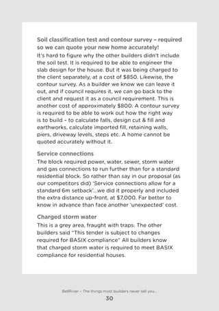 Soil classification test and contour survey – required
so we can quote your new home accurately!
It’s hard to figure why the other builders didn’t include
the soil test. It is required to be able to engineer the
slab design for the house. But it was being charged to
the client separately, at a cost of $850. Likewise, the
contour survey. As a builder we know we can leave it
out, and if council requires it, we can go back to the
client and request it as a council requirement. This is
another cost of approximately $800. A contour survey
is required to be able to work out how the right way
is to build – to calculate falls, design cut & fill and
earthworks, calculate imported fill, retaining walls,
piers, driveway levels, steps etc. A home cannot be
quoted accurately without it.
Service connections
The block required power, water, sewer, storm water
and gas connections to run further than for a standard
residential block. So rather than say in our proposal (as
our competitors did) ‘Service connections allow for a
standard 6m setback’...we did it properly and included
the extra distance up-front, at $7,000. Far better to
know in advance than face another ‘unexpected’ cost.
Charged storm water
This is a grey area, fraught with traps. The other
builders said “This tender is subject to changes
required for BASIX compliance” All builders know
that charged storm water is required to meet BASIX
compliance for residential houses.
BellRiver – The things most builders never tell you…
30
 