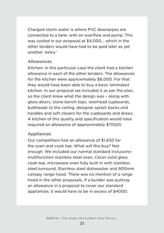 Charged storm water is where PVC downpipes are
connected to a tank, with an overflow and pump. This
was costed in our proposal at $4,000... which in the
other tenders would have had to be paid later as yet
another ‘extra.’
Allowances
Kitchen: in this particular case the client had a kitchen
allowance in each of the other tenders. The allowances
for the kitchen were approximately $8,000. For that
they would have been able to buy a basic laminated
kitchen. In our proposal we included it as per the plan,
so the client knew what the design was – along with
gloss doors, stone bench tops, overhead cupboards,
bulkheads to the ceiling, designer splash backs and
handles and soft closers for the cupboards and draws.
A kitchen of this quality and specification would have
required an allowance of approximately $17000.
Appliances
Our competitors had an allowance of $1,650 for
the oven and cook top. What will this buy? Not
enough. We included our normal standard inclusions-
multifunction stainless steel oven, Ceran solid glass
cook top, microwave oven fully built in with stainless
steel surround, Stainless steel dishwasher and 900mm
canopy range hood. There was no mention of a range
hood in the other proposals. If a builder was putting
an allowance in a proposal to cover our standard
appliances, it would have to be in excess of $4000.
BellRiver – The things most builders never tell you…
31
 