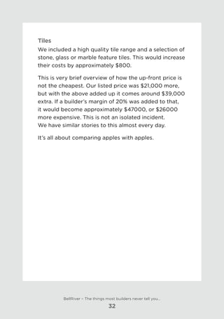 Tiles
We included a high quality tile range and a selection of
stone, glass or marble feature tiles. This would increase
their costs by approximately $800.
This is very brief overview of how the up-front price is
not the cheapest. Our listed price was $21,000 more,
but with the above added up it comes around $39,000
extra. If a builder’s margin of 20% was added to that,
it would become approximately $47000, or $26000
more expensive. This is not an isolated incident. 	
We have similar stories to this almost every day.
It’s all about comparing apples with apples.
BellRiver – The things most builders never tell you…
32
 