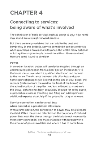 Chapter 4
Connecting to services:
being aware of what’s involved
The connection of basic services such as power to your new home
may sound like a straightforward process.
But there are many variables that can add to the cost and
complexity of this process. Service connection can be a real trap
when quoted as a provisional allowance. But unlike many optional
or luxury items – you simply cannot do without these services!
Here are some issues to consider.
Power
In an urban location, power will usually be supplied through an
underground connection from a pillar box on the boundary to
the home meter box, which a qualified electrician can connect
to the house. The distance between this pillar box and your
home connection point will depend on the size of your block, the
setback (distance from the road to the front of the house) and
the actual location of the pillar box. You will need to make sure
this actual distance has been accurately allowed for in the quote,
as procedures such as trenching and filling can add significant
additional expense especially if the ground is rocky or uneven.
Service connection can be a real trap
when quoted as a provisional allowance.
With a rural location, the connection of power may be a lot more
involved. Often there is no pillar box on the boundary. Overhead
power lines near the site or through the block do not necessarily
mean easy connection. The main challenge with rural power is
the amount of power available and where it has to come from.
BellRiver – The things most builders never tell you…
33
 