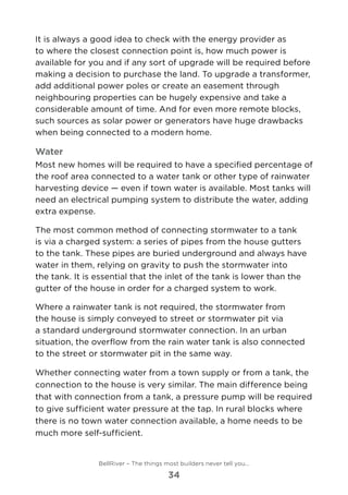 It is always a good idea to check with the energy provider as
to where the closest connection point is, how much power is
available for you and if any sort of upgrade will be required before
making a decision to purchase the land. To upgrade a transformer,
add additional power poles or create an easement through
neighbouring properties can be hugely expensive and take a
considerable amount of time. And for even more remote blocks,
such sources as solar power or generators have huge drawbacks
when being connected to a modern home.
Water
Most new homes will be required to have a specified percentage of
the roof area connected to a water tank or other type of rainwater
harvesting device — even if town water is available. Most tanks will
need an electrical pumping system to distribute the water, adding
extra expense.
The most common method of connecting stormwater to a tank
is via a charged system: a series of pipes from the house gutters
to the tank. These pipes are buried underground and always have
water in them, relying on gravity to push the stormwater into
the tank. It is essential that the inlet of the tank is lower than the
gutter of the house in order for a charged system to work.
Where a rainwater tank is not required, the stormwater from
the house is simply conveyed to street or stormwater pit via
a standard underground stormwater connection. In an urban
situation, the overflow from the rain water tank is also connected
to the street or stormwater pit in the same way.
Whether connecting water from a town supply or from a tank, the
connection to the house is very similar. The main difference being
that with connection from a tank, a pressure pump will be required
to give sufficient water pressure at the tap. In rural blocks where
there is no town water connection available, a home needs to be
much more self-sufficient.
BellRiver – The things most builders never tell you…
34
 