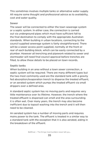 This sometimes involves multiple tanks or alternative water supply.
All require some thought and professional advice as to availability,
cost and water quality.
Sewer
The sewer will be connected to either the town sewerage system
or a septic system. In either case, the connection is carried
out via underground pipes which must have sufficient fall to
the final destination to comply with the appropriate Australian
standards. When building in urban locations, connecting to the
council supplied sewerage system is fairly straightforward. There
will be a sewer access point supplied, normally at the front or
rear of each building block, which can be easily connected by a
plumber. However all trenching and pipework related to sewer and
stormwater will need final council approval before trenches are
filled, to allow these details to be placed on town records.
Septic tanks
When building in an area without a town sewer connection, a
septic system will be required. There are many different types but
the two most commonly used are the standard tank with a gravity
fed absorption/evaporation trench to disperse the treated effluent,
or an aerated system which pumps the treated effluent via small
drippers over a defined area.
A standard septic system has no moving parts and requires very
little maintenance over its lifetime. However, the trench where the
treated effluent is dispersed can smell and the area surrounding
it is often wet. Over many years, the trench may also become
inefficient due to topsoil washing into the trench and it will then
need to be cleaned.
An aerated system has a number of moving parts and requires
mains power to the tank. The effluent is treated in a similar way to
a standard tank with the exception that it is also aerated, aiding in
the breakdown of the effluent.
BellRiver – The things most builders never tell you…
35
 