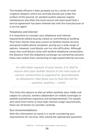 The treated effluent is then pumped out to a series of small
irrigation drippers which are normally buried just under the
surface of the ground. An aerated system requires regular
maintenance and often the local council will want proof that a
service agreement has been entered into with the manufacturer or
a service agent.
Telephone and internet
It is important to consider your telephone and internet
requirements before buying a block or committing to building.
Most town blocks have easy access to landline-based services
and good mobile phone reception, giving you a wide range of
options. However, rural blocks can run into difficulties. Although
many new rural blocks come with landline telephone connections,
the distance from the telephone exchange can sometimes prevent
these new homes from connecting to high-speed internet services.
As with other aspects of your home, it is vital to
ensure that your builder factors in the real costs of
service connections as opposed to ‘guesstimates
or allowances’ that leave you to foot the bill for
... surprise, surprise ... extra!
This limits the options to dial-up (often painfully slow, fiddly and
subject to cutouts), wireless (dependent on mobile coverage) or
satellite (sometimes expensive and temperamental). For people
who work from home or have high internet usage requirements,
these are all factors to consider carefully.
Our recommendations:
With this information on hand, it is worth considering your
requirements for services, then asking the appropriate questions
BellRiver – The things most builders never tell you…
36
 