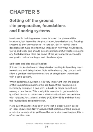 Chapter 5
Getting off the ground:
site preparation, foundations
and flooring systems
Most people building a new home focus on the plan and the
inclusions, but leave the site preparation, foundations and flooring
systems to the ‘professionals’ to sort out. But in reality, these
decisions can have an enormous impact on how your house looks,
works and feels, and should be considered carefully before making
any final decisions. Here are some of the key aspects to consider
along with their advantages and disadvantages.
Soil tests and site classification
Soils across Australia are categorised according to how they react
to moisture and dehydration. Soils with a heavy clay content will
show a greater reaction to moisture or dehydration than those
with a sand content.
When building a new home, it is very important that the design
of the foundations matches the soil type. If the foundation is
incorrectly designed it can shift, subside or crack, sometimes
ruining a new home. This is why it is essential to get a suitably
qualified person to undertake a site classification in accordance
with relevant Australian Standard (AS2870-1996) and then have
the foundations designed to suit.
Make sure that a test has been done-not a classification based
on local knowledge. Never assume that sections of land in close
proximity to each other will have the same site classification; this is
often not the case.
BellRiver – The things most builders never tell you…
38
 