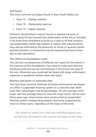 Soil types
The most common soil types found in New South Wales are:
•	 	Class ‘S’ – Slightly reactive
•	 	Class ’M’ – Moderately reactive
•	 	Class ‘H’ – Highly reactive
Different classifications may be found or applied because of
poorly place fill (soil moved from other parts of the site or brought
in by truck from elsewhere to build up a site) or fill that contains
uncompactable matter like rubbish or debris. Site classifications
may also be affected by the proximity of mines or quarries where
ground vibration or movement may be experienced due to their
day to day operations.
The effect on foundation costs
The obvious consequences of different soil types for the owner is
the expense of the foundations. You need to make sure that any
building quote you accept has factored in the actual soil type of
the site. Otherwise you could well be faced with large ‘unforeseen’
expenses or problems further down the track.
Bearers and joists vs concrete slab
The two most common methods of house construction are based
on either a suspended flooring system or a concrete slab. Both
have their advantages and disadvantages. For the average home
buyer with the average block of land, the major factor will be cost.
Many years ago, most homes were constructed on suspended
flooring system incorporating bearers and joists supported by
brick or timber piers, regardless of the slope of the land.
You need to make sure that any building quote you
accept has factored in the actual soil type of the site.
BellRiver – The things most builders never tell you…
39
 