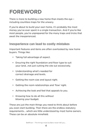 Foreword
There is more to building a new home than meets the eye –
including countless traps for the unwary.
If you’re about to build your own home, it’s probably the most
money you’ve ever spent in a single transaction. And if you’re like
most people, you’re unprepared for the many traps and tricks that
await the inexperienced.
Inexperience can lead to costly mistakes
Important features and items are often overlooked by new home
buyers. Things like:
•	 	Taking full advantage of aspect.
•	 	Ensuring the right foundation and floor type to suit
your land...not just cutting the site out excessively.
•	 	Understanding what’s needed for
correct drainage and levels.
•	 	Getting the room size and layout right.
•	 	Getting the room relationships and ‘flow’ right.
•	 	Achieving the look and feel that appeals to you.
•	 	Knowing how to do all this without
blowing your budget.
These are just the main things you need to think about before
you even start building. Then there are the endless statutory
requirements... which are little understood by most home owners.
These can be an absolute minefield.
BellRiver – The things most builders never tell you…
4
 