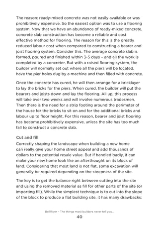 The reason: ready-mixed concrete was not easily available or was
prohibitively expensive. So the easiest option was to use a flooring
system. Now that we have an abundance of ready-mixed concrete,
concrete slab construction has become a reliable and cost
effective method for flooring. The reason for this is the greatly
reduced labour cost when compared to constructing a bearer and
joist flooring system. Consider this. The average concrete slab is
formed, poured and finished within 3-5 days – and all the work is
completed by a concreter. But with a raised flooring system, the
builder will normally set out where all the piers will be located,
have the pier holes dug by a machine and then filled with concrete.
Once the concrete has cured, he will then arrange for a bricklayer
to lay the bricks for the piers. When cured, the builder will put the
bearers and joists down and lay the flooring. All up, this process
will take over two weeks and will involve numerous tradesmen.
Then there is the need for a strip footing around the perimeter of
the house for the bricks to sit on and for the additional bricks and
labour up to floor height. For this reason, bearer and joist flooring
has become prohibitively expensive, unless the site has too much
fall to construct a concrete slab.
Cut and fill
Correctly shaping the landscape when building a new home
can really give your home street appeal and add thousands of
dollars to the potential resale value. But if handled badly, it can
make your new home look like an afterthought on its block of
land. Considering that most land is not flat, some excavation will
generally be required depending on the steepness of the site.
The key is to get the balance right between cutting into the site
and using the removed material as fill for other parts of the site (or
importing fill). While the simplest technique is to cut into the slope
of the block to produce a flat building site, it has many drawbacks:
BellRiver – The things most builders never tell you…
40
 