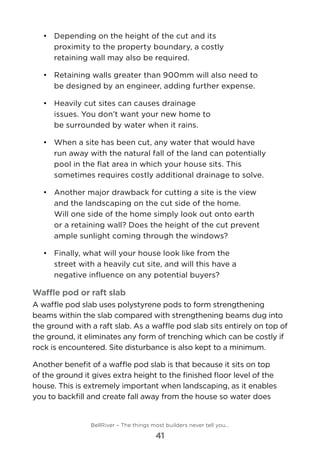 •	 	Depending on the height of the cut and its
proximity to the property boundary, a costly
retaining wall may also be required.
•	 	Retaining walls greater than 900mm will also need to
be designed by an engineer, adding further expense.
•	 	Heavily cut sites can causes drainage
issues. You don’t want your new home to
be surrounded by water when it rains.
•	 	When a site has been cut, any water that would have
run away with the natural fall of the land can potentially
pool in the flat area in which your house sits. This
sometimes requires costly additional drainage to solve.
•	 	Another major drawback for cutting a site is the view
and the landscaping on the cut side of the home. 	
Will one side of the home simply look out onto earth
or a retaining wall? Does the height of the cut prevent
ample sunlight coming through the windows?
•	 	Finally, what will your house look like from the
street with a heavily cut site, and will this have a
negative influence on any potential buyers?
Waffle pod or raft slab
A waffle pod slab uses polystyrene pods to form strengthening
beams within the slab compared with strengthening beams dug into
the ground with a raft slab. As a waffle pod slab sits entirely on top of
the ground, it eliminates any form of trenching which can be costly if
rock is encountered. Site disturbance is also kept to a minimum.
Another benefit of a waffle pod slab is that because it sits on top
of the ground it gives extra height to the finished floor level of the
house. This is extremely important when landscaping, as it enables
you to backfill and create fall away from the house so water does
BellRiver – The things most builders never tell you…
41
 