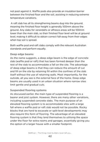 not pool against it. Waffle pods also provide an insulation barrier
between the finished floor and the soil, assisting in reducing extreme
temperature variations.
A raft slab has all its strengthening beams dug into the ground,
meaning the finished floor height is generally 100mm above the
ground. Any slabs for verandahs or alfresco areas will be 100mm
lower than the main slab, so their finished floor level will be at ground
level, making it difficult to obtain correct fall-away from their edges
when top soil is spread.
Both waffle pod and raft slabs comply with the relevant Australian
standards and perform equally.
Deep edge beams
As the name suggests, a deep edge beam is the edge of concrete
slab (waffle pod or raft) that has been formed deeper than the
rest of the slab to accommodate a fall on the site. The advantage
of deep edge beams is that they can reduce the amount of cut
and fill on the site by retaining fill within the confines of the slab
itself without the use of retaining walls. Most importantly, for the
outside, all you see is the external face of the home. Deep edge
beams are usually used in an urban situation where narrow sites
limit gentle and gradual cuts.
Suspended flooring systems
As discussed earlier, the main type of suspended flooring is a
bearer and joist system. However, there are many other variations,
including suspended concrete slabs. The main purpose of an
elevated flooring system is to accommodate sites with a large
fall where a waffle pod or raft slab would not be possible. Rocky
blocks that are hard to excavate or split-level developments may
also require this form of flooring. The advantage of an elevated
flooring system is that they lend themselves to utilising the space
under the floor for extra rooms and garages, essentially giving you
the option of a larger house with a smaller footprint.
BellRiver – The things most builders never tell you…
42
 