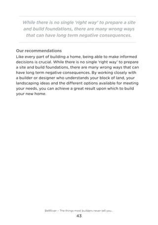 While there is no single ‘right way’ to prepare a site
and build foundations, there are many wrong ways
that can have long term negative consequences.
Our recommendations
Like every part of building a home, being able to make informed
decisions is crucial. While there is no single ‘right way’ to prepare
a site and build foundations, there are many wrong ways that can
have long term negative consequences. By working closely with
a builder or designer who understands your block of land, your
landscaping ideas and the different options available for meeting
your needs, you can achieve a great result upon which to build
your new home.
BellRiver – The things most builders never tell you…
43
 