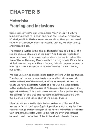 Chapter 6
Materials:
Framing and inclusions
Some homes “feel” solid, while others “feel” cheaply built. To
build a home that has a solid and quiet feel is not a coincidence.
It’s designed into the home and comes about through the use of
superior and stronger framing systems, bracing, window quality
and insulation use.
The framing system is the core of the home. You could think of it
like the skeletal structure of the body. And because it is hidden
from view, many, if not most, builders have started to reduce the
size of the wall framing. Most standard framing now is 70mm thick.
At Bellriver, we only use 90mm framing. We also use extensive ply
bracing. This braces whole sections of wall with solid sheeting, 	
not straps.
We also use a unique steel ceiling batten system under our trusses.
The standard industry practice is to apply the ceiling gyprock
to the underside of the trusses, at 600mm centers. At Bellriver,
where we have a standard Colorbond roof, we fix steel battens
to the underside of the trusses at 450mm centers and screw the
gyprock to these. This steel batten method is far superior, keeping
the ceilings flat and true and reducing cracking associated with
the expansion and contraction of the timber trusses.
Likewise, we use a similar steel batten system over the top of the
trusses to fix the roofing to. Again, it provides much straighter lines,
superior fixings and isn’t subject to the normal movement associated
with timber that creates warps in the roof line over time through
expansion and contraction of the timber due to climatic change.
BellRiver – The things most builders never tell you…
44
 