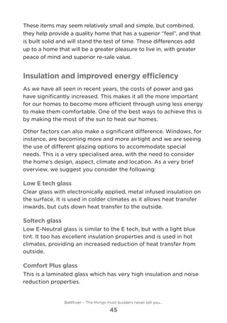 These items may seem relatively small and simple, but combined,
they help provide a quality home that has a superior “feel”, and that
is built solid and will stand the test of time. These differences add
up to a home that will be a greater pleasure to live in, with greater
peace of mind and superior re-sale value.
Insulation and improved energy efficiency
As we have all seen in recent years, the costs of power and gas
have significantly increased. This makes it all the more important
for our homes to become more efficient through using less energy
to make them comfortable. One of the best ways to achieve this is
by making the most of the sun to heat our homes.
Other factors can also make a significant difference. Windows, for
instance, are becoming more and more airtight and we are seeing
the use of different glazing options to accommodate special
needs. This is a very specialised area, with the need to consider
the home’s design, aspect, climate and location. As a very brief
overview, we suggest you consider the following:
Low E tech glass
Clear glass with electronically applied, metal infused insulation on
the surface. It is used in colder climates as it allows heat transfer
inwards, but cuts down heat transfer to the outside.
Soltech glass
Low E-Neutral glass is similar to the E tech, but with a light blue
tint. It too has excellent insulation properties and is used in hot
climates, providing an increased reduction of heat transfer from
outside.
Comfort Plus glass
This is a laminated glass which has very high insulation and noise
reduction properties.
BellRiver – The things most builders never tell you…
45
 