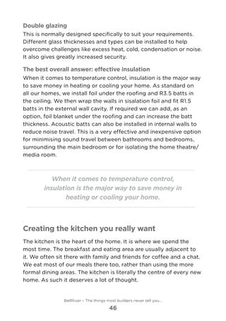 Double glazing
This is normally designed specifically to suit your requirements.
Different glass thicknesses and types can be installed to help
overcome challenges like excess heat, cold, condensation or noise.
It also gives greatly increased security.
The best overall answer: effective insulation
When it comes to temperature control, insulation is the major way
to save money in heating or cooling your home. As standard on
all our homes, we install foil under the roofing and R3.5 batts in
the ceiling. We then wrap the walls in sisalation foil and fit R1.5
batts in the external wall cavity. If required we can add, as an
option, foil blanket under the roofing and can increase the batt
thickness. Acoustic batts can also be installed in internal walls to
reduce noise travel. This is a very effective and inexpensive option
for minimising sound travel between bathrooms and bedrooms,
surrounding the main bedroom or for isolating the home theatre/
media room.
When it comes to temperature control,
insulation is the major way to save money in
heating or cooling your home.
Creating the kitchen you really want
The kitchen is the heart of the home. It is where we spend the
most time. The breakfast and eating area are usually adjacent to
it. We often sit there with family and friends for coffee and a chat.
We eat most of our meals there too, rather than using the more
formal dining areas. The kitchen is literally the centre of every new
home. As such it deserves a lot of thought.
BellRiver – The things most builders never tell you…
46
 