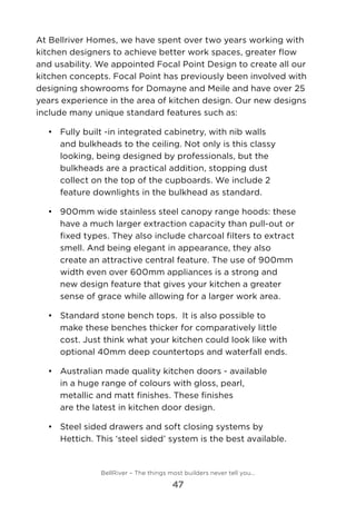 At Bellriver Homes, we have spent over two years working with
kitchen designers to achieve better work spaces, greater flow
and usability. We appointed Focal Point Design to create all our
kitchen concepts. Focal Point has previously been involved with
designing showrooms for Domayne and Meile and have over 25
years experience in the area of kitchen design. Our new designs
include many unique standard features such as:
•	 Fully built -in integrated cabinetry, with nib walls
and bulkheads to the ceiling. Not only is this classy
looking, being designed by professionals, but the
bulkheads are a practical addition, stopping dust
collect on the top of the cupboards. We include 2
feature downlights in the bulkhead as standard.
•	 	900mm wide stainless steel canopy range hoods: these
have a much larger extraction capacity than pull-out or
fixed types. They also include charcoal filters to extract
smell. And being elegant in appearance, they also
create an attractive central feature. The use of 900mm
width even over 600mm appliances is a strong and
new design feature that gives your kitchen a greater
sense of grace while allowing for a larger work area.
•	 	Standard stone bench tops.  It is also possible to
make these benches thicker for comparatively little
cost. Just think what your kitchen could look like with
optional 40mm deep countertops and waterfall ends.
•	 	Australian made quality kitchen doors - available
in a huge range of colours with gloss, pearl,
metallic and matt finishes. These finishes
are the latest in kitchen door design.
•	 	Steel sided drawers and soft closing systems by
Hettich. This ‘steel sided’ system is the best available.
BellRiver – The things most builders never tell you…
47
 