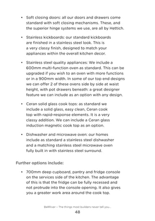 •	 	Soft closing doors: all our doors and drawers come
standard with soft closing mechanisms. These, and
the superior hinge systems we use, are all by Hettich.
•	 Stainless kickboards: our standard kickboards
are finished in a stainless steel look. This is
a very classy finish, designed to match your
appliances within the overall kitchen decor.
•	 	Stainless steel quality appliances: We include a
600mm multi-function oven as standard. This can be
upgraded if you wish to an oven with more functions
or in a 900mm width. In some of our top end designs
we can offer 2 of these ovens side by side at waist
height, with pot drawers beneath: a great designer
feature we can include as an option with any design.
•	 	Ceran solid glass cook tops: as standard we
include a solid glass, easy clean, Ceran cook
top with rapid-response elements. It is a very
classy addition. We can include a Ceran glass
induction magnetic cook top as an option.
•	 	Dishwasher and microwave oven: our homes
include as standard a stainless steel dishwasher
and a matching stainless steel microwave oven
fully built in with stainless steel surround.
Further options include:
•	 700mm deep cupboard, pantry and fridge console
on the services side of the kitchen. The advantage
of this is that the fridge can be fully recessed and
not protrude into the console opening. It also gives
you a greater work area around the cook top.
BellRiver – The things most builders never tell you…
48
 