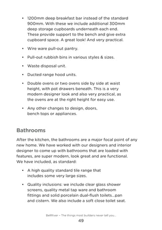 •	 1200mm deep breakfast bar instead of the standard
900mm. With these we include additional 300mm
deep storage cupboards underneath each end.
These provide support to the bench and give extra
cupboard space. A great look! And very practical.
•	 	Wire ware pull-out pantry.
•	 	Pull-out rubbish bins in various styles & sizes.
•	 	Waste disposal unit.
•	 	Ducted range hood units.
•	 	Double ovens or two ovens side by side at waist
height, with pot drawers beneath. This is a very
modern designer look and also very practical, as
the ovens are at the right height for easy use.
•	 	Any other changes to design, doors,
bench tops or appliances.
Bathrooms
After the kitchen, the bathrooms are a major focal point of any
new home. We have worked with our designers and interior
designer to come up with bathrooms that are loaded with 	
features, are super modern, look great and are functional. 	
We have included, as standard:
•	 	A high quality standard tile range that
includes some very large sizes.
•	 	Quality inclusions: we include clear glass shower
screens, quality metal tap ware and bathroom
fittings and solid porcelain dual-flush toilets...pan
and cistern. We also include a soft close toilet seat.
BellRiver – The things most builders never tell you…
49
 