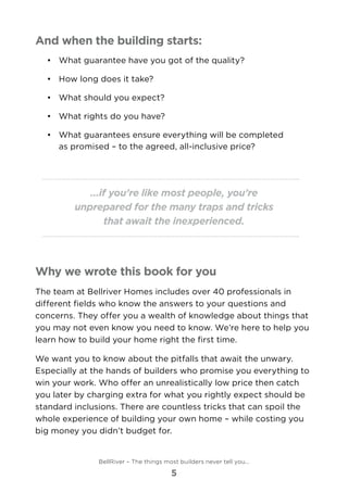 And when the building starts:
•	 	What guarantee have you got of the quality?
•	 	How long does it take?
•	 	What should you expect?
•	 	What rights do you have?
•	 	What guarantees ensure everything will be completed
as promised – to the agreed, all-inclusive price?
...if you’re like most people, you’re
unprepared for the many traps and tricks
that await the inexperienced.
Why we wrote this book for you
The team at Bellriver Homes includes over 40 professionals in
different fields who know the answers to your questions and
concerns. They offer you a wealth of knowledge about things that
you may not even know you need to know. We’re here to help you
learn how to build your home right the first time.
We want you to know about the pitfalls that await the unwary.
Especially at the hands of builders who promise you everything to
win your work. Who offer an unrealistically low price then catch
you later by charging extra for what you rightly expect should be
standard inclusions. There are countless tricks that can spoil the
whole experience of building your own home – while costing you
big money you didn’t budget for.
BellRiver – The things most builders never tell you…
5
 