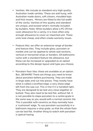 •	 Vanities. We include as standard very high quality
Australian made vanities. These are wall hung, with
Australian made doors, soft closers, moulded tops
and flick mixers.  Mirrors are fitted to the full width
of the vanity. Vanities of this quality and standard
are unique, and exceed what’s normally included
by builders. Note: When builders allow a PC (Prime
cost) allowance for a vanity, it is most often only
enough allowance to cover an imported unit. These
units look cheap, and often create warranty issues.
•	 	Feature tiles: we offer an extensive range of border
and feature tiles. They include glass, porcelain or
marble and can be applied to whole wall sections,
vertical or horizontal strips or borders. All bathrooms
come with a standard feature tile allowance, but
these can be increased or upgraded as an option
according to the design layout and type you choose.
•	 	Porcelain floor tiles: these are available as an option.
But...BEWARE! There are things you need to know
about porcelain before purchasing. They are made
in large slabs and cut into pieces. They mostly have
what is called a rectified edge: a very sharp edge
left from the saw cut. This is fine if it is handled right.
They are designed to be laid very close together or
butted. They also need to be laid flat, without fall. It
is not possible to slope porcelain to a centre grate in
the same way as you would with a normal ceramic tile.
This is possible with ceramics as they normally have
a ‘cushioned’ edge. To use porcelain successfully in a
bathroom requires a strip grate, so that the whole floor
can be laid flat. Another thing to watch with porcelain
is optical hazing. 	
BellRiver – The things most builders never tell you…
50
 