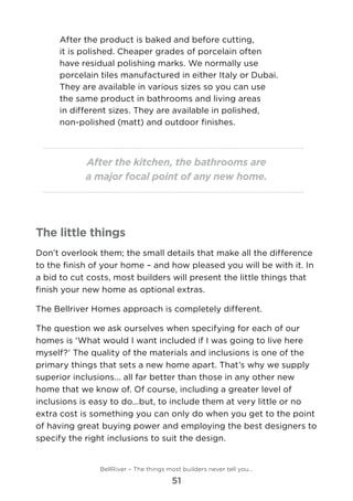 After the product is baked and before cutting,
it is polished. Cheaper grades of porcelain often
have residual polishing marks. We normally use
porcelain tiles manufactured in either Italy or Dubai.
They are available in various sizes so you can use
the same product in bathrooms and living areas
in different sizes. They are available in polished,
non-polished (matt) and outdoor finishes.
After the kitchen, the bathrooms are
a major focal point of any new home.
The little things
Don’t overlook them; the small details that make all the difference
to the finish of your home – and how pleased you will be with it. In
a bid to cut costs, most builders will present the little things that
finish your new home as optional extras.
The Bellriver Homes approach is completely different.
The question we ask ourselves when specifying for each of our
homes is ‘What would I want included if I was going to live here
myself?’ The quality of the materials and inclusions is one of the
primary things that sets a new home apart. That’s why we supply
superior inclusions... all far better than those in any other new
home that we know of. Of course, including a greater level of
inclusions is easy to do...but, to include them at very little or no
extra cost is something you can only do when you get to the point
of having great buying power and employing the best designers to
specify the right inclusions to suit the design.
BellRiver – The things most builders never tell you…
51
 