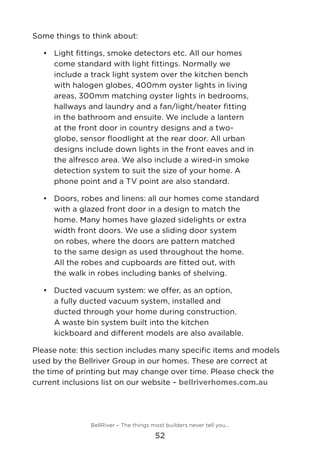 Some things to think about:
•	 Light fittings, smoke detectors etc. All our homes
come standard with light fittings. Normally we
include a track light system over the kitchen bench
with halogen globes, 400mm oyster lights in living
areas, 300mm matching oyster lights in bedrooms,
hallways and laundry and a fan/light/heater fitting
in the bathroom and ensuite. We include a lantern
at the front door in country designs and a two-
globe, sensor floodlight at the rear door. All urban
designs include down lights in the front eaves and in
the alfresco area. We also include a wired-in smoke
detection system to suit the size of your home. A
phone point and a TV point are also standard.
•	 	Doors, robes and linens: all our homes come standard
with a glazed front door in a design to match the
home. Many homes have glazed sidelights or extra
width front doors. We use a sliding door system
on robes, where the doors are pattern matched
to the same design as used throughout the home.
All the robes and cupboards are fitted out, with
the walk in robes including banks of shelving.
•	 	Ducted vacuum system: we offer, as an option,
a fully ducted vacuum system, installed and
ducted through your home during construction.
A waste bin system built into the kitchen
kickboard and different models are also available.
Please note: this section includes many specific items and models
used by the Bellriver Group in our homes. These are correct at
the time of printing but may change over time. Please check the
current inclusions list on our website – bellriverhomes.com.au
BellRiver – The things most builders never tell you…
52
 