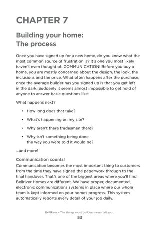 Chapter 7
Building your home:
The process
Once you have signed up for a new home, do you know what the
most common source of frustration is? It’s one you most likely
haven’t even thought of: COMMUNICATION! Before you buy a
home, you are mostly concerned about the design, the look, the
inclusions and the price. What often happens after the purchase,
once the average builder has you signed up is that you get left
in the dark. Suddenly it seems almost impossible to get hold of
anyone to answer basic questions like:
What happens next?
•	 	How long does that take?
•	 	What’s happening on my site?
•	 	Why aren’t there tradesmen there?
•	 	Why isn’t something being done 	
the way you were told it would be?
…and more!
Communication counts!
Communication becomes the most important thing to customers
from the time they have signed the paperwork through to the
final handover. That’s one of the biggest areas where you’ll find
Bellriver Homes are different. We have proper, documented,
electronic communications systems in place where our whole
team is kept informed on your homes progress. This system
automatically reports every detail of your job daily.
BellRiver – The things most builders never tell you…
53
 