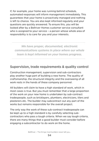 If, for example, your home was running behind schedule,
automated responses will inform management immediately. This
guarantees that your home is proactively managed and nothing
is left to chance. You are also kept informed regularly and your
questions are quickly answered. To ensure this, you will be
looked after by a Bellriver Homes customer service consultant
who is assigned to your service – a person whose whole area of
responsibility is to care for you and your interests.
We have proper, documented, electronic
communications systems in place where our whole
team is kept informed on your homes progress.
Supervision, trade requirements & quality control
Construction management, supervision and sub-contractors
play another huge part of building a new home. The quality of
craftsmanship, the structural integrity and the overseeing of all
work rests in the hands of these company personnel.
All builders will claim to have a high standard of work, which in
most cases is true. But you must remember that a large proportion
of the work on your new home is undertaken by sub-contract
tradespeople, such as bricklayers, plumbers, electricians, tilers and
plasterers etc. The builder may subcontract out any part of the
works but remains responsible for the overall project.
The only way the work of these sub-contract tradespeople can
be kept up to a high standard is by carefully selecting sub-
contractors who pass a tough criteria. When we say tough criteria,
there are many things that a good builder must consider before
engaging a subcontractor to do work on the home.
BellRiver – The things most builders never tell you…
54
 