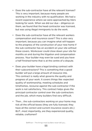 •	 	Does the sub-contractor have all the relevant licenses?
This is very important, because many people are
working in the industry with no qualification. We had a
recent experience where we were approached by tilers
looking for work. When we did our due – diligence on
them, we found that the head contractor was licensed,
but was using illegal immigrants to do the work.
•	 Does the sub-contractor have all the relevant workers
compensation and insurance cover? This is also very
important, because you can imagine what will happen
to the progress of the construction of your new home if
the sub-contractor has an accident on your site without
these covers. Workcover could close down your site for
months on end during the litigation and compensation
process. Your builder may even be sued and you have
a half finished home that is at the centre of a dispute.
•	 	Does your builder have a legal binding contract with
their subcontractors? This is something that a good
builder will put a large amount of resource into.
This contract is really what governs the quality and
progress of your work. It covers things like: expected
quality of workmanship, meeting schedules and
timeframes, recourse against the sub-contractor if the
work is not satisfactory. This contract helps gives the
principal contractor control over the sub-contractors
and the job, which many builders find very difficult.
•	 	Then... the sub-contractors working on your home may
tick all the official boxes (they are fully licensed, they
have all the correct and current insurance covers etc.)
BUT...most importantly, are they experienced quality,
reliable, craftsmen? 	
BellRiver – The things most builders never tell you…
55
 