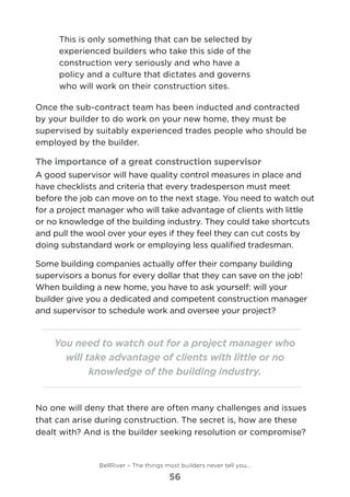 This is only something that can be selected by
experienced builders who take this side of the
construction very seriously and who have a
policy and a culture that dictates and governs
who will work on their construction sites.
Once the sub-contract team has been inducted and contracted
by your builder to do work on your new home, they must be
supervised by suitably experienced trades people who should be
employed by the builder.
The importance of a great construction supervisor
A good supervisor will have quality control measures in place and
have checklists and criteria that every tradesperson must meet
before the job can move on to the next stage. You need to watch out
for a project manager who will take advantage of clients with little
or no knowledge of the building industry. They could take shortcuts
and pull the wool over your eyes if they feel they can cut costs by
doing substandard work or employing less qualified tradesman.
Some building companies actually offer their company building
supervisors a bonus for every dollar that they can save on the job!
When building a new home, you have to ask yourself: will your
builder give you a dedicated and competent construction manager
and supervisor to schedule work and oversee your project?
You need to watch out for a project manager who
will take advantage of clients with little or no
knowledge of the building industry.
No one will deny that there are often many challenges and issues
that can arise during construction. The secret is, how are these
dealt with? And is the builder seeking resolution or compromise?
BellRiver – The things most builders never tell you…
56
 