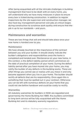 After being acquainted with all the intricate challenges in building
management that have to be dealt with on every home, you
will understand why we have many measures in place to ensure
every box is ticked during construction. In addition to regular
inspections by the site supervisor and construction manager, we
also have key management personnel visit jobs at critical stages
during construction to scrutinise work quality and ensure that the
job is up to our standards – and yours.
Maintenance and warranties
These are two things that will and should take place once your
new home is handed over to you.
Maintenance
We have already touched on the importance of the contract
between you and your builder. It should clearly indicate the
builder’s obligations and responsibilities once the home is
completed and handed over. Maintenance on your new home, in
this context, is the defect liability period which commences on
the date of practical completion of your home. During the defect
liability period after you have moved into your home, you may
notify the builder of any defects in the building works. These are
often things you cannot see or realise until you move in and only
become apparent when you live in your home. The builder should
rectify all defects that are his responsibility. Once again this is
something that must be spelled out in your contract. Otherwise
you can be left with numerous defects on your home that you
could not see before handover and could be costly to rectify.  
Warranties
All statutory warranties for builders in NSW are regulated and
governed by the Home Building Act 1989. Any builders committed
to long term service will be fully acquainted with the Home
Building Act and its statutory warranty regulations.
BellRiver – The things most builders never tell you…
57
 