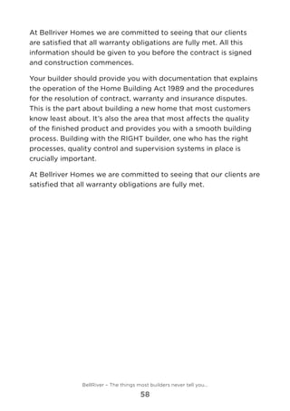 At Bellriver Homes we are committed to seeing that our clients
are satisfied that all warranty obligations are fully met. All this
information should be given to you before the contract is signed
and construction commences.
Your builder should provide you with documentation that explains
the operation of the Home Building Act 1989 and the procedures
for the resolution of contract, warranty and insurance disputes.
This is the part about building a new home that most customers
know least about. It’s also the area that most affects the quality
of the finished product and provides you with a smooth building
process. Building with the RIGHT builder, one who has the right
processes, quality control and supervision systems in place is
crucially important.
At Bellriver Homes we are committed to seeing that our clients are
satisfied that all warranty obligations are fully met.
BellRiver – The things most builders never tell you…
58
 